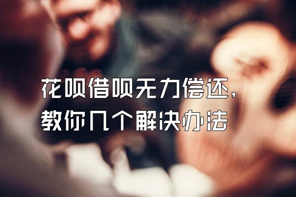 花呗借呗无力偿还,教你几个解决办法