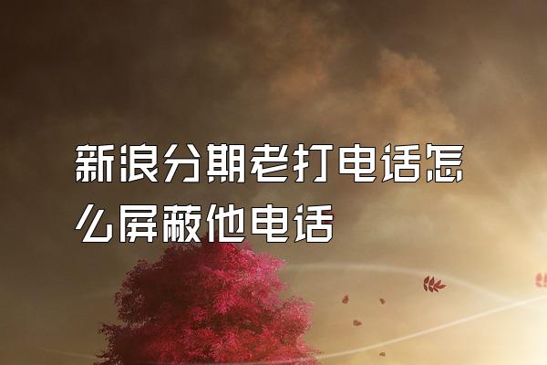 新浪分期老打电话怎么屏蔽他电话