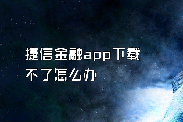 捷信金融app下载不了怎么办