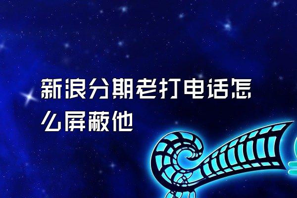 新浪分期老打电话怎么屏蔽他