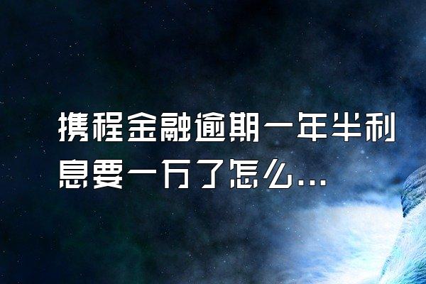 携程金融逾期一年半利息要一万了怎么办