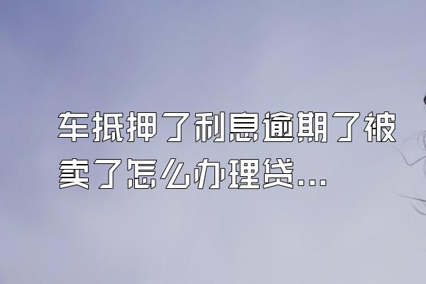 车抵押了利息逾期了被卖了怎么办理贷款