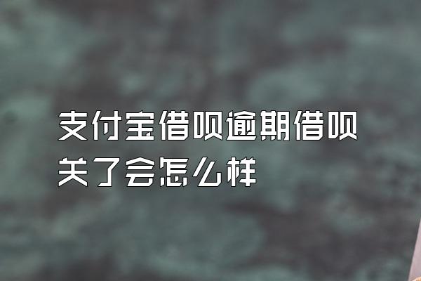 支付宝借呗逾期借呗关了会怎么样