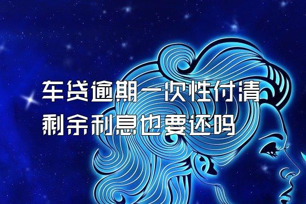 车贷逾期一次性付清剩余利息也要还吗