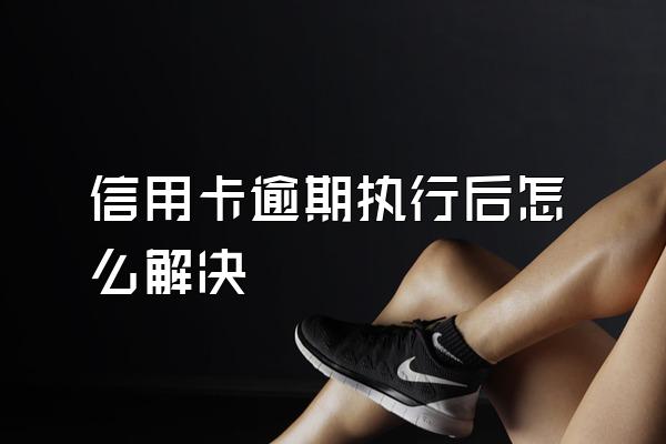 信用卡逾期执行后怎么解决